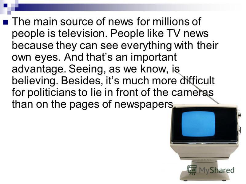The main source of news for millions of people is television. People like TV news because they can see everything with their own eyes. And thats an important advantage. Seeing, as we know, is believing. Besides, its much more difficult for politician