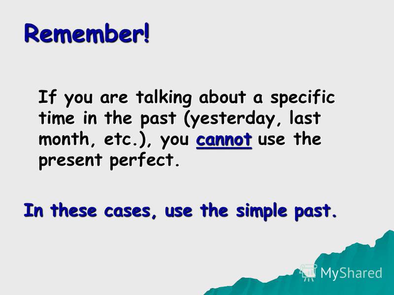 Remember! If you are talking about a specific time in the past (yesterday, last month, etc.), you cannot use the present perfect. In these cases, use the simple past.