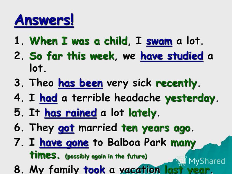 Answers! 1. When I was a child, I swam a lot. 2. So far this week, we have studied a lot. 3. Theo has been very sick recently. 4. I had a terrible headache yesterday. 5. It has rained a lot lately. 6. They got married ten years ago. 7. I have gone to