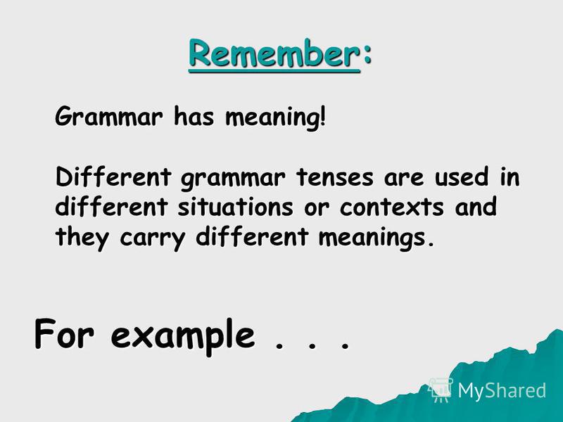 Remember: Grammar has meaning! Different grammar tenses are used in different situations or contexts and they carry different meanings. For example...