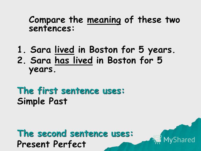 Compare the meaning of these two sentences: 1. Sara lived in Boston for 5 years. 2. Sara has lived in Boston for 5 years. The first sentence uses: Simple Past The second sentence uses: Present Perfect