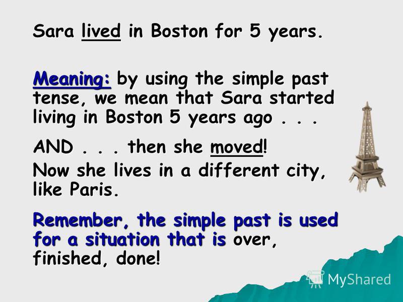 Sara lived in Boston for 5 years. Meaning: by using the simple past tense, we mean that Sara started living in Boston 5 years ago... AND... then she moved! Now she lives in a different city, like Paris. Remember, the simple past is used for a situati