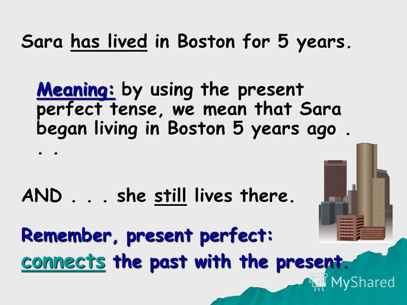 Sara has lived in Boston for 5 years. Meaning: by using the present perfect tense, we mean that Sara began living in Boston 5 years ago... AND... she still lives there. Remember, present perfect: connects the past with the present.