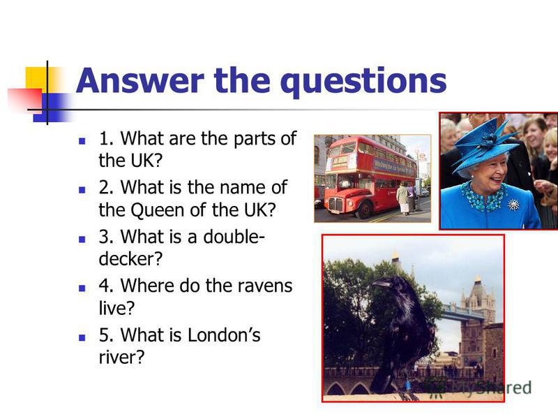 Answer the questions 1. What are the parts of the UK? 2. What is the name of the Queen of the UK? 3. What is a double- decker? 4. Where do the ravens live? 5. What is Londons river?