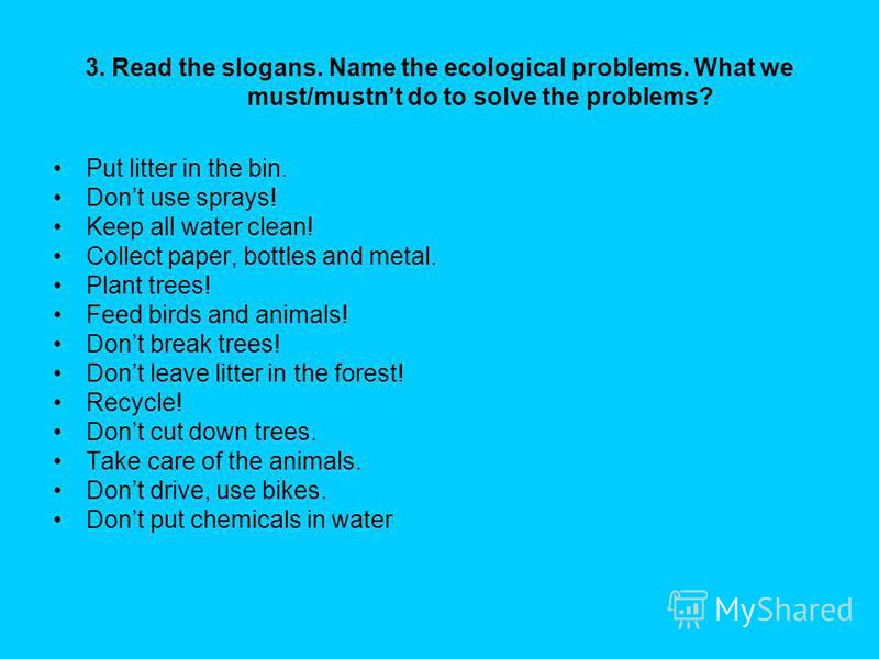 3. Read the slogans. Name the ecological problems. What we must/mustnt do to solve the problems? Put litter in the bin. Dont use sprays! Keep all water clean! Collect paper, bottles and metal. Plant trees! Feed birds and animals! Dont break trees! Do