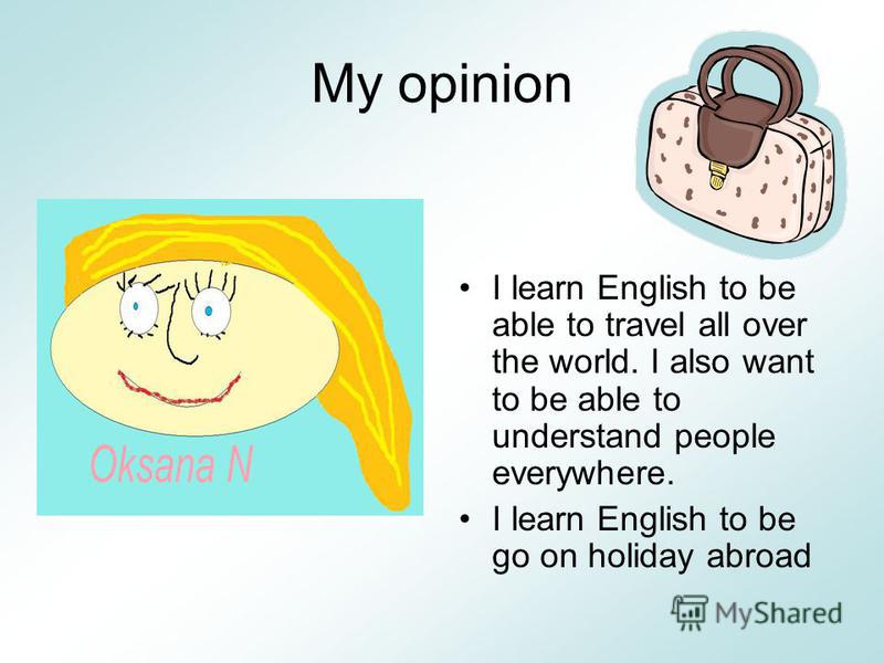 My opinion I learn English to be able to travel all over the world. I also want to be able to understand people everywhere. I learn English to be go on holiday abroad
