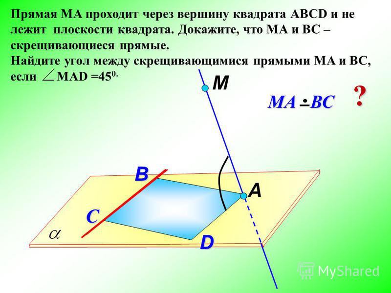 Прямая МА проходит через вершину квадрата АВСD и не лежит плоскости квадрата. Докажите, что МА и ВС – скрещивающиеся прямые. Найдите угол между скрещивающимися прямыми МА и ВС, если МАD =45 0. М D МА ВС С А ? B