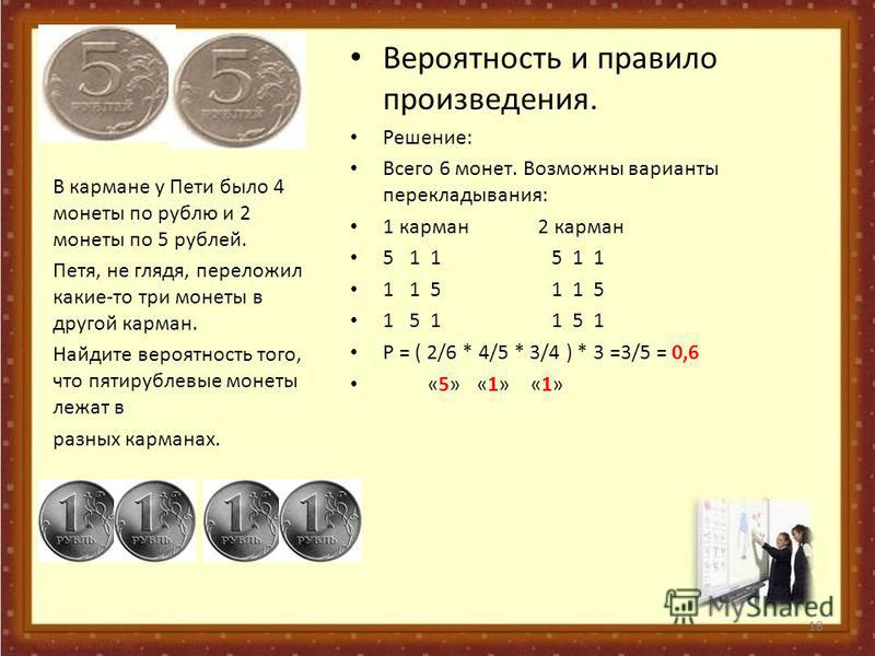 Вероятность и правило произведения. Решение: Всего 6 монет. Возможны варианты перекладывания: 1 карман 2 карман 5 1 1 5 1 1 1 1 5 1 1 5 1 5 1 1 5 1 Р = ( 2/6 * 4/5 * 3/4 ) * 3 =3/5 = 0,6 «5» «1» «1» В кармане у Пети было 4 монеты по рублю и 2 монеты 