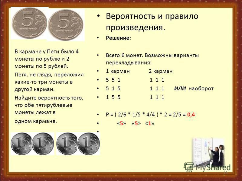 Вероятность и правило произведения. Решение: Всего 6 монет. Возможны варианты перекладывания: 1 карман 2 карман 5 5 1 1 1 1 5 1 5 1 1 1 ИЛИ наоборот 1 5 5 1 1 1 Р = ( 2/6 * 1/5 * 4/4 ) * 2 = 2/5 = 0,4 «5» «5» «1» В кармане у Пети было 4 монеты по руб