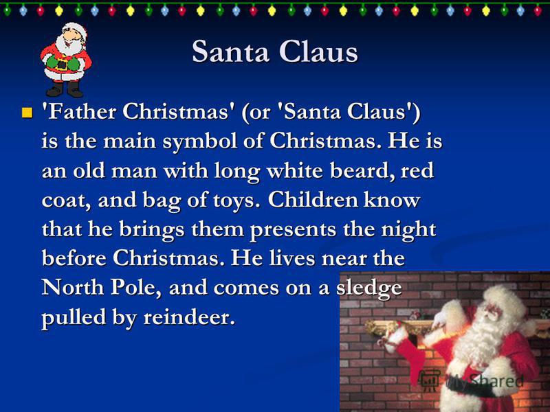 Santa Claus 'Father Christmas' (or 'Santa Claus') is the main symbol of Christmas. He is an old man with long white beard, red coat, and bag of toys. Children know that he brings them presents the night before Christmas. He lives near the North Pole,