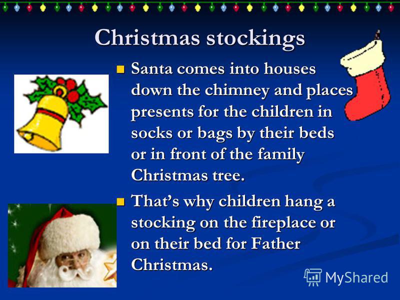 Christmas stockings Santa comes into houses down the chimney and places presents for the children in socks or bags by their beds or in front of the family Christmas tree. Santa comes into houses down the chimney and places presents for the children i