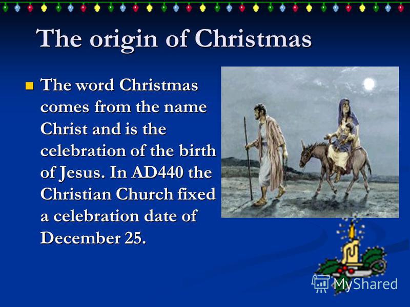 The origin of Christmas The word Christmas comes from the name Christ and is the celebration of the birth of Jesus. In AD440 the Christian Church fixed a celebration date of December 25. The word Christmas comes from the name Christ and is the celebr