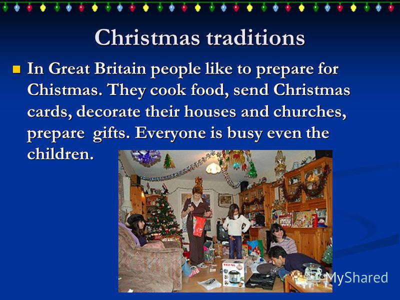 Christmas traditions In Great Britain people like to prepare for Chistmas. They cook food, send Christmas cards, decorate their houses and churches, prepare gifts. Everyone is busy even the children. In Great Britain people like to prepare for Chistm