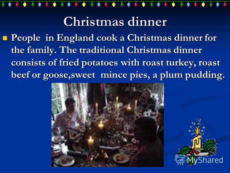 Christmas dinner People in England cook a Christmas dinner for the family. The traditional Christmas dinner consists of fried potatoes with roast turkey, roast beef or goose,sweet mince pies, a plum pudding. People in England cook a Christmas dinner 