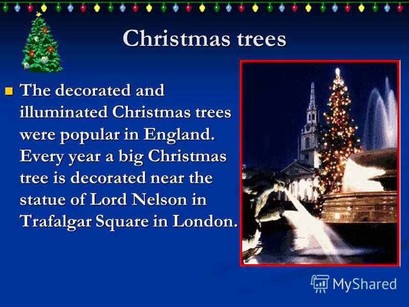 Christmas trees The decorated and illuminated Christmas trees were popular in England. Every year a big Christmas tree is decorated near the statue of Lord Nelson in Trafalgar Square in London. The decorated and illuminated Christmas trees were popul