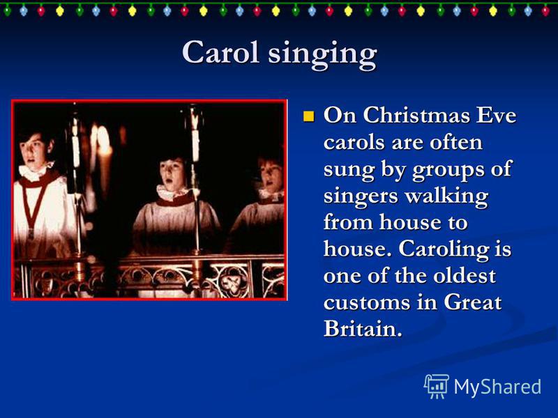Carol singing On Christmas Eve carols are often sung by groups of singers walking from house to house. Caroling is one of the oldest customs in Great Britain. On Christmas Eve carols are often sung by groups of singers walking from house to house. Ca