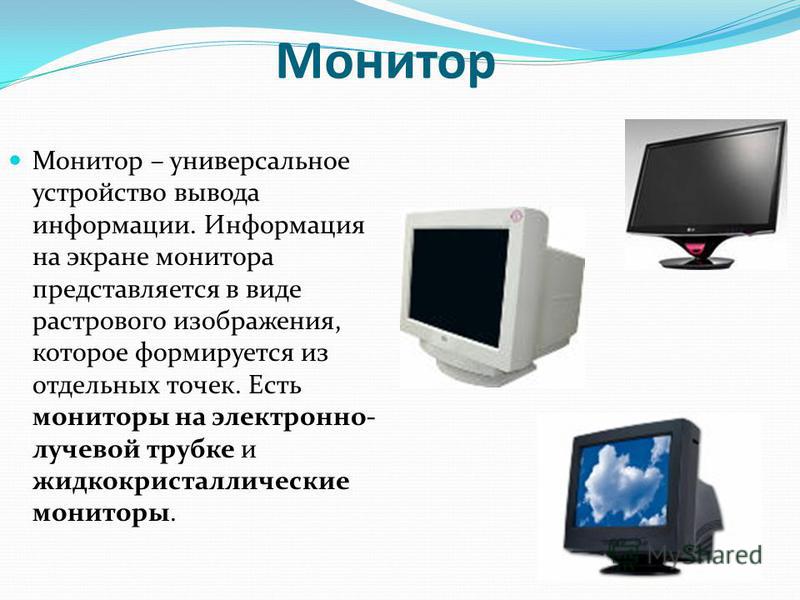 Монитор Монитор – универсальное устройство вывода информации. Информация на экране монитора представляется в виде растрового изображения, которое формируется из отдельных точек. Есть мониторы на электронно- лучевой трубке и жидкокристаллические монит