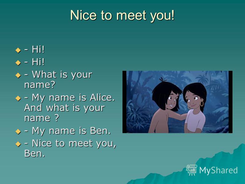 Nice to meet you! - Hi! - Hi! - What is your name? - What is your name? - My name is Alice. And what is your name ? - My name is Alice. And what is your name ? - My name is Ben. - My name is Ben. - Nice to meet you, Ben. - Nice to meet you, Ben.