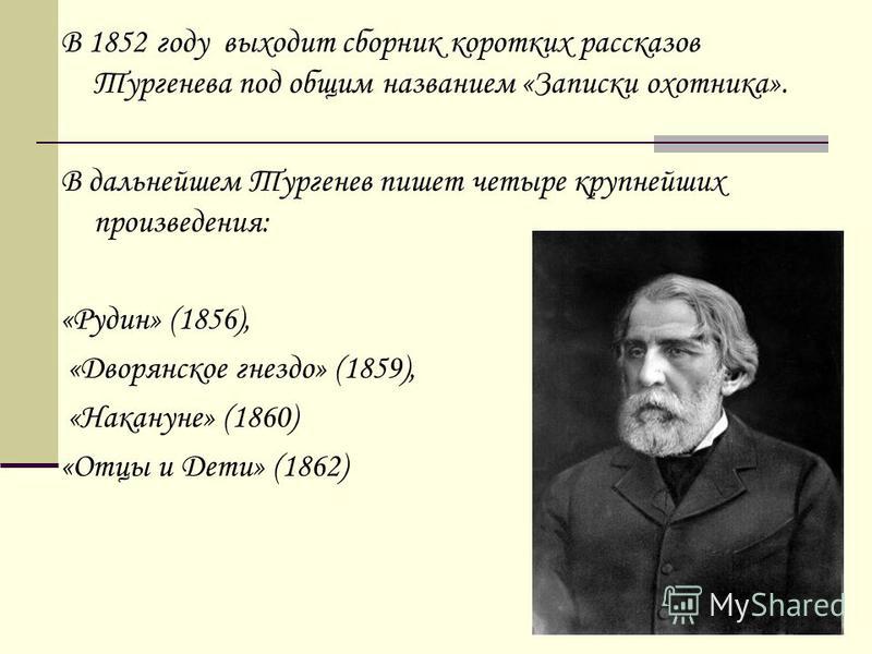 В 1852 году выходит сборник коротких рассказов Тургенева под общим названием «Записки охотника». В дальнейшем Тургенев пишет четыре крупнейших произведения: «Рудин» (1856), «Дворянское гнездо» (1859), «Накануне» (1860) «Отцы и Дети» (1862)