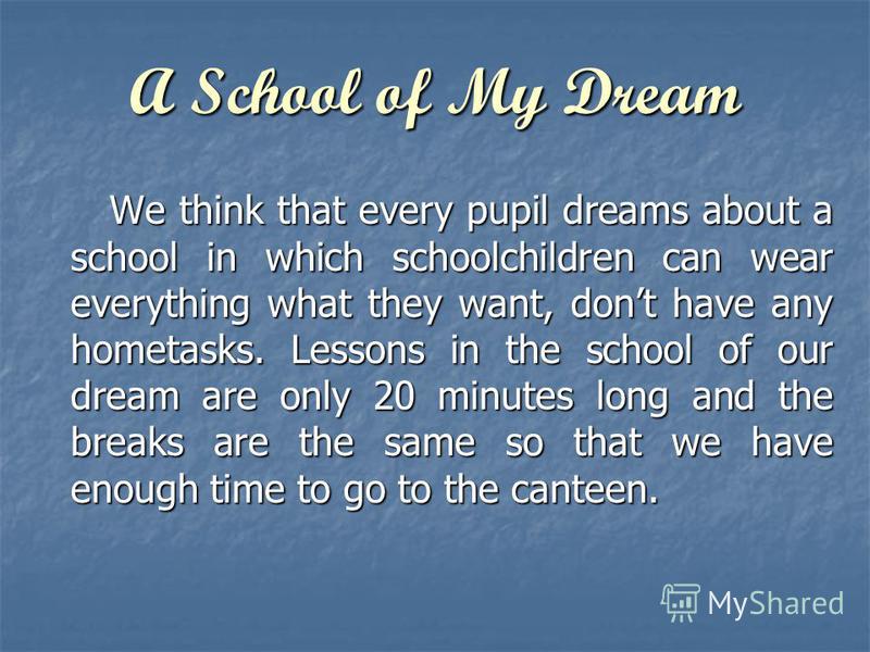 A School of My Dream We think that every pupil dreams about a school in which schoolchildren can wear everything what they want, dont have any hometasks. Lessons in the school of our dream are only 20 minutes long and the breaks are the same so that 