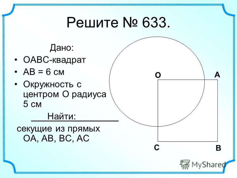 Решите 633. Дано: OABC-квадрат AB = 6 см Окружность с центром O радиуса 5 см Найти: секущие из прямых OA, AB, BC, АС О А В С О