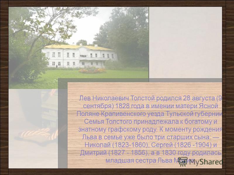 Лев Николаевич Толстой родился 28 августа (9 сентября) 1828 года в имении матери Ясной Поляне Крапивенского уезда Тульской губернии. Семья Толстого принадлежала к богатому и знатному графскому роду. К моменту рождения Льва в семье уже было три старши