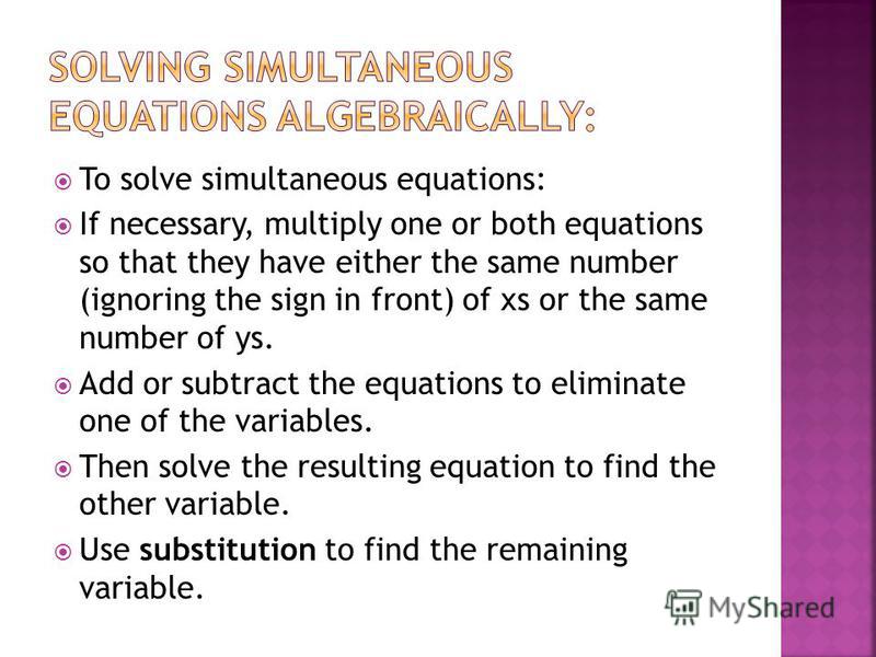 To solve simultaneous equations: If necessary, multiply one or both equations so that they have either the same number (ignoring the sign in front) of xs or the same number of ys. Add or subtract the equations to eliminate one of the variables. Then 