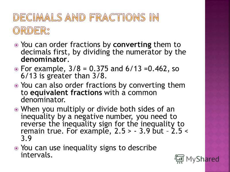 You can order fractions by converting them to decimals first, by dividing the numerator by the denominator. For example, 3/8 = 0.375 and 6/13 =0.462, so 6/13 is greater than 3/8. You can also order fractions by converting them to equivalent fractions
