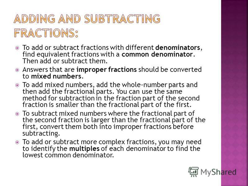 To add or subtract fractions with different denominators, find equivalent fractions with a common denominator. Then add or subtract them. Answers that are improper fractions should be converted to mixed numbers. To add mixed numbers, add the whole-nu