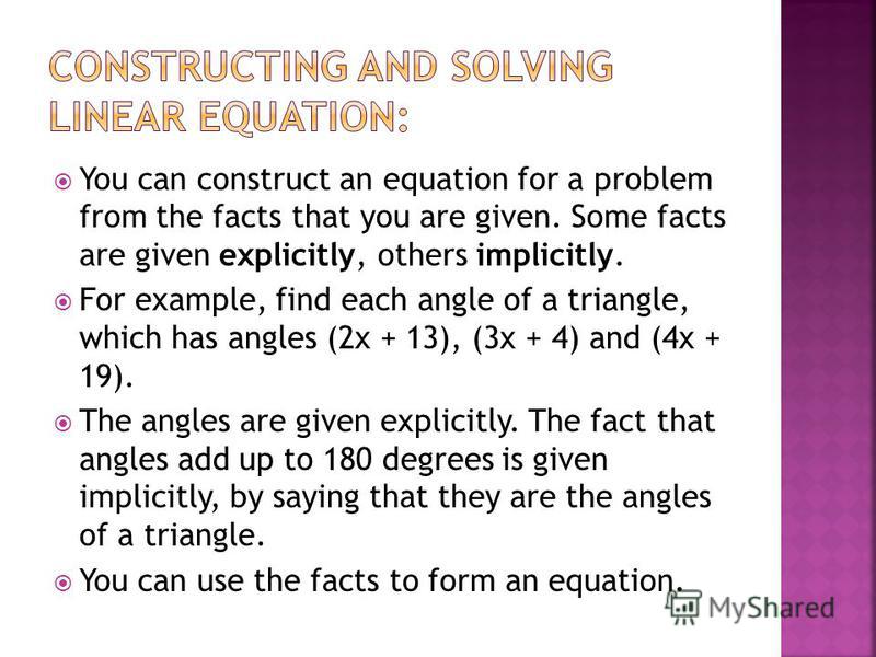 You can construct an equation for a problem from the facts that you are given. Some facts are given explicitly, others implicitly. For example, find each angle of a triangle, which has angles (2x + 13), (3x + 4) and (4x + 19). The angles are given ex