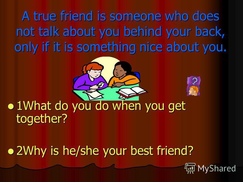A true friend is someone who does not talk about you behind your back, only if it is something nice about you. 1What do you do when you get together? 2Why is he/she your best friend?