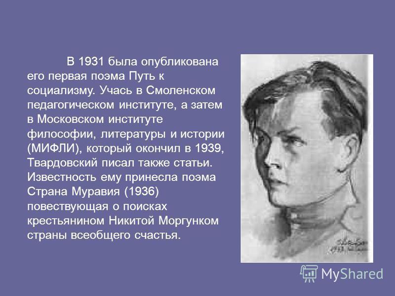 В 1931 была опубликована его первая поэма Путь к социализму. Учась в Смоленском педагогическом институте, а затем в Московском институте философии, литературы и истории (МИФЛИ), который окончил в 1939, Твардовский писал также статьи. Известность ему 
