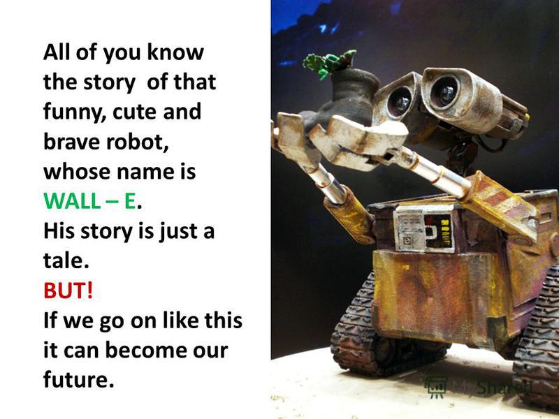 All of you know the story of that funny, cute and brave robot, whose name is WALL – E. His story is just a tale. BUT! If we go on like this it can become our future.