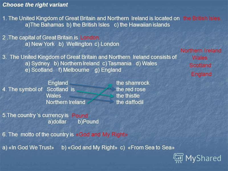 Choose the right variant 1. The United Kingdom of Great Britain and Northern Ireland is located on a)The Bahamas b) the British Isles c) the Hawaiian islands 2.The capital of Great Britain is a) New York b) Wellington c) London 3. The United Kingdom 