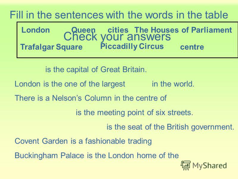 Fill in the sentences with the words in the table is the capital of Great Britain. London is the one of the largest in the world. There is a Nelsons Column in the centre of is the meeting point of six streets. is the seat of the British government. C