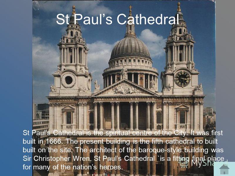 St Pauls Cathedral St Pauls Cathedral is the spiritual centre of the City. It was first built in 1666. The present building is the fifth cathedral to built built on the site. The architect of the baroque-style building was Sir Christopher Wren. St Pa