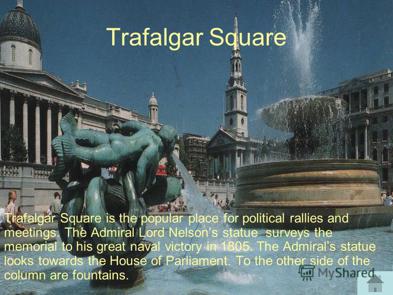 Trafalgar Square Trafalgar Square is the popular place for political rallies and meetings. The Admiral Lord Nelsons statue surveys the memorial to his great naval victory in 1805. The Admirals statue looks towards the House of Parliament. To the othe