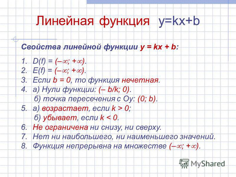 Линейная функция y=kx+b Свойства линейной функции y = kx + b: 1.D(f) = (– ; + ). 2.E(f) = (– ; + ). 3. Если b = 0, то функция нечетная. 4.а) Нули функции: (– b/k; 0). б) точка пересечения с Оу: (0; b). 5.а) возрастает, если k > 0; б) убывает, если k 