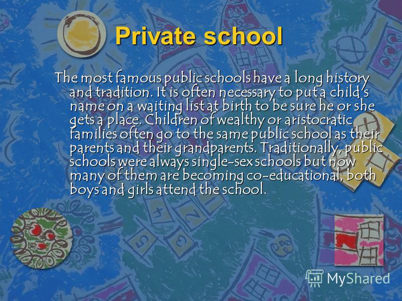 Private school The most famous public schools have a long history and tradition. It is often necessary to put a child's name on a waiting list at birth to be sure he or she gets a place. Children of wealthy or aristocratic families often go to the sa