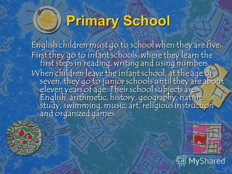 Primary School English children must go to school when they are five. First they go to infant schools, where they learn the first steps in reading, writing and using numbers. When children leave the infant school, at the age of seven, they go to juni