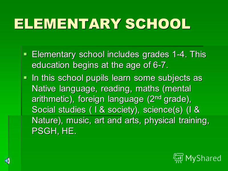 ELEMENTARY SCHOOL Elementary school includes grades 1-4. This education begins at the age of 6-7. Elementary school includes grades 1-4. This education begins at the age of 6-7. In this school pupils learn some subjects as Native language, reading, m