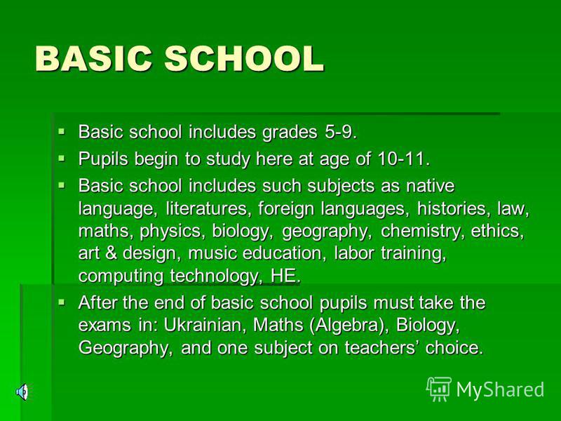 BASIC SCHOOL Basic school includes grades 5-9. Basic school includes grades 5-9. Pupils begin to study here at age of 10-11. Pupils begin to study here at age of 10-11. Basic school includes such subjects as native language, literatures, foreign lang