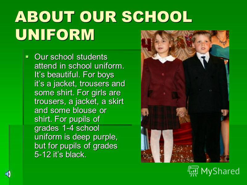ABOUT OUR SCHOOL UNIFORM Our school students attend in school uniform. Its beautiful. For boys its a jacket, trousers and some shirt. For girls are trousers, a jacket, a skirt and some blouse or shirt. For pupils of grades 1-4 school uniform is deep 