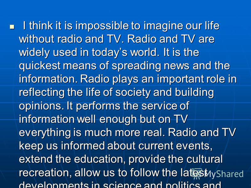 I think it is impossible to imagine our life without radio and TV. Radio and TV are widely used in todays world. It is the quickest means of spreading news and the information. Radio plays an important role in reflecting the life of society and build