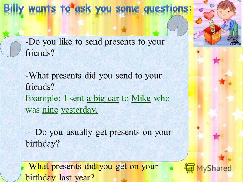 - -Do you like to send presents to your friends? -What presents did you send to your friends? Example: I sent a big car to Mike who was nine yesterday. - Do you usually get presents on your birthday? -What presents did you get on your birthday last y
