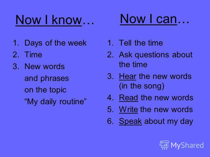 Now I know… 1.Days of the week 2.Time 3.New words and phrases on the topic My daily routine Now I can… 1.Tell the time 2.Ask questions about the time 3.Hear the new words (in the song) 4.Read the new words 5.Write the new words 6.Speak about my day
