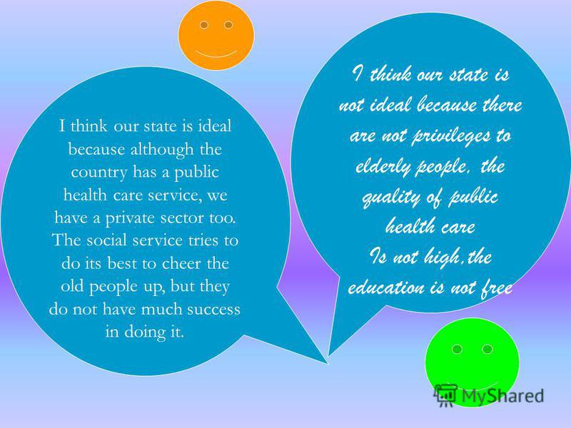 I think our state is not ideal because there are not privileges to elderly people, the quality of public health care Is not high,the education is not free I think our state is ideal because although the country has a public health care service, we ha