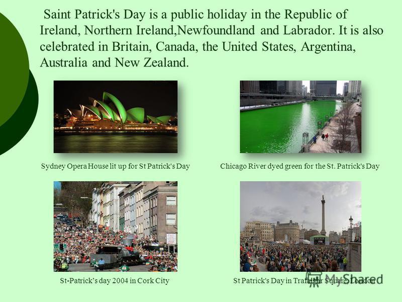Saint Patrick's Day is a public holiday in the Republic of Ireland, Northern Ireland,Newfoundland and Labrador. It is also celebrated in Britain, Canada, the United States, Argentina, Australia and New Zealand. Sydney Opera House lit up for St Patric