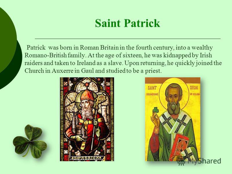 Saint Patrick Patrick was born in Roman Britain in the fourth century, into a wealthy Romano-British family. At the age of sixteen, he was kidnapped by Irish raiders and taken to Ireland as a slave. Upon returning, he quickly joined the Church in Aux