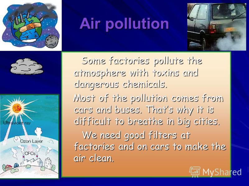 Air pollution Some factories pollute the atmosphere with toxins and dangerous chemicals. Some factories pollute the atmosphere with toxins and dangerous chemicals. Most of the pollution comes from cars and buses. Thats why it is difficult to breathe 